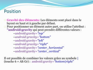 Gravité des éléments: Les éléments sont placé dans le
layout en haut et à gauche par défaut.
Pour positionner un élément autre part, on utilise l'attribut :
"android:gravity qui peut prendre différentes valeurs :
–android:gravity="top"
–android:gravity="bottom"
–android:gravity="left"
–android:gravity="right“
–android:gravity="center_horizontal"
–android:gravity="center_vertical"
Il est possible de combiner les valeurs grâce au symbole |
(touche 6 + Alt Gr) : android:gravity=“bottom|right"
Position
 