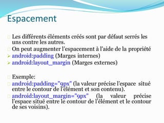 Espacement
Les différents éléments créés sont par défaut serrés les
uns contre les autres.
On peut augmenter l’espacement à l’aide de la propriété
 android:padding (Marges internes)
 android:layout_margin (Marges externes)
Exemple:
android:padding="9px" (la valeur précise l’espace situé
entre le contour de l’élément et son contenu).
android:layout_margin="9px" (la valeur précise
l’espace situé entre le contour de l’élément et le contour
de ses voisins).
 