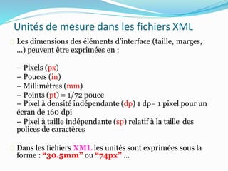 Unités de mesure dans les fichiers XML
Les dimensions des éléments d’interface (taille, marges,
…) peuvent être exprimées en :
– Pixels (px)
– Pouces (in)
– Millimètres (mm)
– Points (pt) = 1/72 pouce
– Pixel à densité indépendante (dp) 1 dp= 1 pixel pour un
écran de 160 dpi
– Pixel à taille indépendante (sp) relatif à la taille des
polices de caractères
Dans les fichiers XML les unités sont exprimées sous la
forme : “30.5mm” ou “74px” …
 