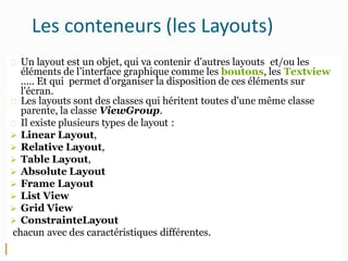 Les conteneurs (les Layouts)
Un layout est un objet, qui va contenir d'autres layouts et/ou les
éléments de l’interface graphique comme les boutons, les Textview
..... Et qui permet d'organiser la disposition de ces éléments sur
l'écran.
Les layouts sont des classes qui héritent toutes d'une même classe
parente, la classe ViewGroup.
Il existe plusieurs types de layout :
 Linear Layout,
 Relative Layout,
 Table Layout,
 Absolute Layout
 Frame Layout
 List View
 Grid View
 ConstrainteLayout
chacun avec des caractéristiques différentes.
 