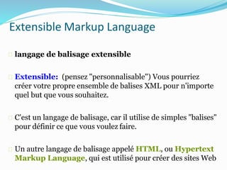 Extensible Markup Language
langage de balisage extensible
Extensible: (pensez "personnalisable") Vous pourriez
créer votre propre ensemble de balises XML pour n'importe
quel but que vous souhaitez.
C'est un langage de balisage, car il utilise de simples "balises"
pour définir ce que vous voulez faire.
Un autre langage de balisage appelé HTML, ou Hypertext
Markup Language, qui est utilisé pour créer des sites Web
 