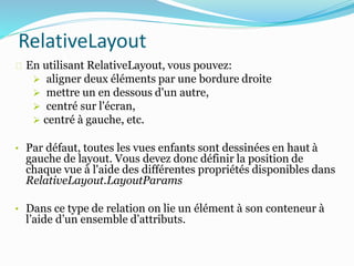 En utilisant RelativeLayout, vous pouvez:
 aligner deux éléments par une bordure droite
 mettre un en dessous d'un autre,
 centré sur l'écran,
 centré à gauche, etc.
• Par défaut, toutes les vues enfants sont dessinées en haut à
gauche de layout. Vous devez donc définir la position de
chaque vue à l'aide des différentes propriétés disponibles dans
RelativeLayout.LayoutParams
• Dans ce type de relation on lie un élément à son conteneur à
l’aide d’un ensemble d’attributs.
RelativeLayout
 