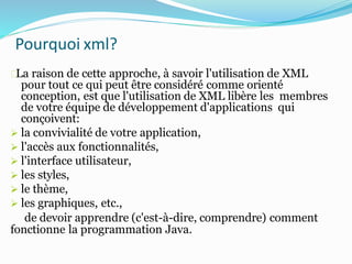 Pourquoi xml?
La raison de cette approche, à savoir l'utilisation de XML
pour tout ce qui peut être considéré comme orienté
conception, est que l'utilisation de XML libère les membres
de votre équipe de développement d'applications qui
conçoivent:
 la convivialité de votre application,
 l'accès aux fonctionnalités,
 l'interface utilisateur,
 les styles,
 le thème,
 les graphiques, etc.,
de devoir apprendre (c'est-à-dire, comprendre) comment
fonctionne la programmation Java.
 