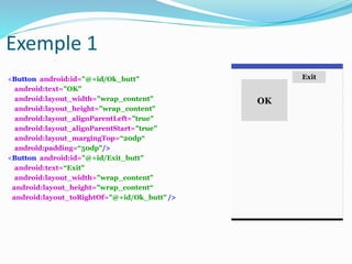 <Button android:id="@+id/Ok_butt"
android:text="OK"
android:layout_width="wrap_content"
android:layout_height="wrap_content"
android:layout_alignParentLeft="true"
android:layout_alignParentStart="true"
android:layout_margingTop=“20dp“
android:padding=“50dp"/>
<Button android:id="@+id/Exit_butt"
android:text=“Exit"
android:layout_width="wrap_content"
android:layout_height="wrap_content“
android:layout_toRightOf="@+id/Ok_butt" />
OK
Exit
Exemple 1
 