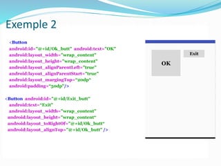 <Button
android:id="@+id/Ok_butt" android:text="OK"
android:layout_width="wrap_content"
android:layout_height="wrap_content"
android:layout_alignParentLeft="true"
android:layout_alignParentStart="true"
android:layout_margingTop=“20dp“
android:padding=“50dp"/>
<Button android:id="@+id/Exit_butt"
android:text=“Exit"
android:layout_width="wrap_content"
android:layout_height="wrap_content“
android:layout_toRightOf="@+id/Ok_butt“
android:layout_alignTop="@+id/Ok_butt" />
OK
Exit
Exemple 2
 