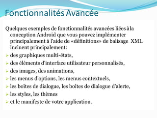 FonctionnalitésAvancée
Quelques exemples de fonctionnalités avancées liées àla
conception Android que vous pouvez implémenter
principalement à l'aide de «définitions» de balisage XML
incluent principalement:
 des graphiques multi-états,
 des éléments d'interface utilisateur personnalisés,
 des images, des animations,
 les menus d'options, les menus contextuels,
 les boîtes de dialogue, les boîtes de dialogue d'alerte,
 les styles, les thèmes
 et le manifeste de votre application.
 