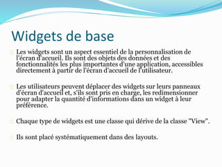Les widgets sont un aspect essentiel de la personnalisation de
l'écran d'accueil. Ils sont des objets des données et des
fonctionnalités les plus importantes d'une application, accessibles
directement à partir de l'écran d'accueil de l'utilisateur.
Les utilisateurs peuvent déplacer des widgets sur leurs panneaux
d'écran d'accueil et, s'ils sont pris en charge, les redimensionner
pour adapter la quantité d'informations dans un widget à leur
préférence.
Chaque type de widgets est une classe qui dérive de la classe "View".
Ils sont placé systématiquement dans des layouts.
Widgets de base
 