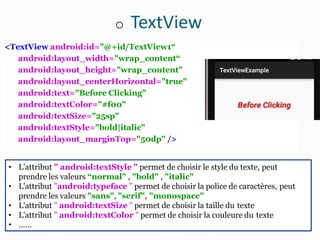 o TextView
<TextView android:id="@+id/TextView1“
android:layout_width="wrap_content“
android:layout_height="wrap_content"
android:layout_centerHorizontal="true"
android:text="Before Clicking"
android:textColor="#f00"
android:textSize="25sp"
android:textStyle="bold|italic"
android:layout_marginTop="50dp" />
• L'attribut " android:textStyle " permet de choisir le style du texte, peut
prendre les valeurs “normal" , "bold" , "italic"
• L'attribut "android:typeface " permet de choisir la police de caractères, peut
prendre les valeurs "sans", "serif", "monospace"
• L'attribut " android:textSize " permet de choisir la taille du texte
• L'attribut " android:textColor " permet de choisir la couleure du texte
• ……
 