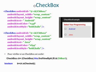 oCheckBox
<CheckBox android:id="@+id/ChBox1"
android:layout_width=“wrap_content "
android:layout_height="wrap_content"
android:text= " Android"
android:textColor="#44f“
android:textStyle="bold|italic" />
<CheckBox android:id="@+id/ChBox2"
android:layout_width=“wrap_content "
android:layout_height="wrap_content"
android:text= " Java"
android:textColor="#f44“
android:textStyle="bold|italic" />
• Pour vérifier si un CheckBox est coché:
CheckBox ch= (CheckBox) this.findViewById (R.id.ChBox1);
boolean b=ch.isChecked();
 