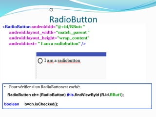 o
RadioButton
<RadioButton android:id="@+id/RBut1 "
android:layout_width=“match_parent "
android:layout_height="wrap_content"
android:text= " I am a radiobutton" />
• Pour vérifier si un RadioButtonest coché:
RadioButton ch= (RadioButton) this.findViewById (R.id.RBut1);
boolean b=ch.isChecked();
 