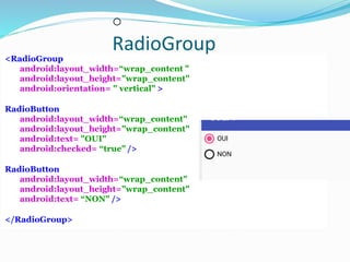 o
RadioGroup
<RadioGroup
android:layout_width=“wrap_content "
android:layout_height="wrap_content"
android:orientation= " vertical" >
RadioButton
android:layout_width=“wrap_content"
android:layout_height="wrap_content"
android:text= "OUI"
android:checked= “true" />
RadioButton
android:layout_width=“wrap_content"
android:layout_height="wrap_content"
android:text= “NON" />
</RadioGroup>
 