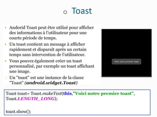 o Toast
 Andorid Toast peut être utilisé pour afficher
des informations à l’utilisateur pour une
courte période de temps.
 Un toast contient un message à afficher
rapidement et disparaît après un certain
temps sans intervention de l’utilisateur.
 Vous pouvez également créer un toast
personnalisé, par exemple un toast affichant
une image.
Un "toast" est une instance de la classe
"Toast" (android.widget.Toast)
Toast toast= Toast.makeText(this,"Voici notre premier toast",
Toast.LENGTH_LONG);
toast.show();
 