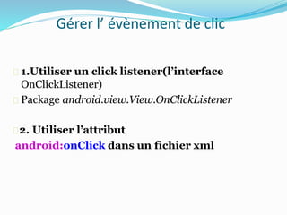 Gérer l’ évènement de clic
1.Utiliser un click listener(l’interface
OnClickListener)
Package android.view.View.OnClickListener
2. Utiliser l’attribut
android:onClick dans un fichier xml
 