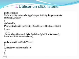 1. Utiliser un click listener
public class
MainActivity extends AppCompatActivity implements
OnClickListener
{
@Override
Protected void onCreate (Bundle savedInstanceState)
{ ……
……
Button b = (Button) this.findViewById(R.id.button);
b.setOnClickListener(this);}
public void onClick(Viewv)
{
//insérer votre code ici
}
}
[Ref]
 