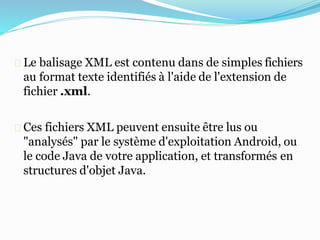 Le balisage XML est contenu dans de simples fichiers
au format texte identifiés à l'aide de l'extension de
fichier .xml.
Ces fichiers XML peuvent ensuite être lus ou
"analysés" par le système d'exploitation Android, ou
le code Java de votre application, et transformés en
structures d'objet Java.
 