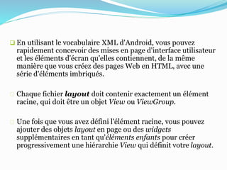 En utilisant le vocabulaire XML d'Android, vous pouvez
rapidement concevoir des mises en page d'interface utilisateur
et les éléments d'écran qu'elles contiennent, de la même
manière que vous créez des pages Web en HTML, avec une
série d'éléments imbriqués.
Chaque fichier layout doit contenir exactement un élément
racine, qui doit être un objet View ou ViewGroup.
Une fois que vous avez défini l'élément racine, vous pouvez
ajouter des objets layout en page ou des widgets
supplémentaires en tant qu'éléments enfants pour créer
progressivement une hiérarchie View qui définit votre layout.
 