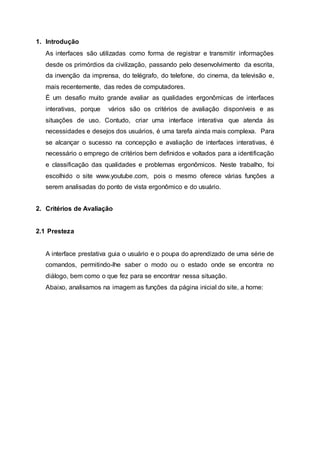 1. Introdução
As interfaces são utilizadas como forma de registrar e transmitir informações
desde os primórdios da civilização, passando pelo desenvolvimento da escrita,
da invenção da imprensa, do telégrafo, do telefone, do cinema, da televisão e,
mais recentemente, das redes de computadores.
É um desafio muito grande avaliar as qualidades ergonômicas de interfaces
interativas, porque vários são os critérios de avaliação disponíveis e as
situações de uso. Contudo, criar uma interface interativa que atenda às
necessidades e desejos dos usuários, é uma tarefa ainda mais complexa. Para
se alcançar o sucesso na concepção e avaliação de interfaces interativas, é
necessário o emprego de critérios bem definidos e voltados para a identificação
e classificação das qualidades e problemas ergonômicos. Neste trabalho, foi
escolhido o site www.youtube.com, pois o mesmo oferece várias funções a
serem analisadas do ponto de vista ergonômico e do usuário.
2. Critérios de Avaliação
2.1 Presteza
A interface prestativa guia o usuário e o poupa do aprendizado de uma série de
comandos, permitindo-lhe saber o modo ou o estado onde se encontra no
diálogo, bem como o que fez para se encontrar nessa situação.
Abaixo, analisamos na imagem as funções da página inicial do site, a home:
 