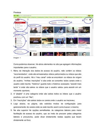 Presteza
Imagem 1
Como podemos observar, há vários elementos no site que agregam informações
importantes para o usuário:
1. Menu de interação dos dados de acesso do usuário, nele contém os vídeos
“recomendados”, onde são armazenados vídeos patrocinados ou vídeos que são
do perfil do usuário. Há o “meu canal” onde se encontram os vídeos de origem
do usuário; “minhas inscrições” é aba onde se concentra todos canais onde o
usuário está inscrito; “histórico” guarda todo o histórico acessado; “assistir mais
tarde” é onde são salvos os vídeos que o usuário salvou para assistir em um
momento oportuno;
2. A “playlist” é uma categoria onde são salvos todos os vídeos que o usuário
positivou com um “like”;
3. Em “inscrições” são salvos todos os canais onde o usuário se inscreveu;
4. Logo abaixo, na página, são exibidos modos de configuração para
gerenciamento de canais onde se está inscrito assim como buscar o mesmo;
5. Na aba superior há opções semelhantes às categorias laterais para maior
facilitação de acesso do usuário, que ao invés de procurar pelas categorias
laterais e procura-los, pode clicar diretamente nestas opções que levam
diretamente ao foco;
 