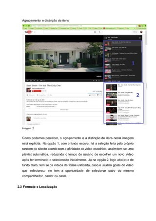 Agrupamento e distinção de itens
Imagem 2
Como podemos perceber, o agrupamento e a distinção de itens nesta imagem
está explícita. Na opção 1, com o fundo escuro, há a seleção feita pelo próprio
random do site de acordo com a afinidade do vídeo escolhido, assim tem-se uma
playlist automática, reduzindo o tempo do usuário de escolher um novo vídeo
após ter terminado o selecionado inicialmente. Já na opção 2, logo abaixo e de
fundo claro, tem se os vídeos de forma unificada, caso o usuário goste do vídeo
que selecionou, ele tem a oportunidade de selecionar outro do mesmo
compartilhador, cantor ou canal.
2.3 Formato e Localização
 