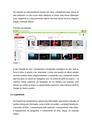 Diz respeito ao posicionamento relativo dos itens, estabelecido para indicar se
eles pertencem ou não a uma dada categoria, ou ainda, para indicar diferenças
entre categorias e o posicionamento relativo dos itens dentro de uma categoria.
Segue o exemplo abaixo:
Formato e localização
Imagem 3
A aba “Assista de novo” corresponde à localização estratégica do site, está na
home e induz o usuário a ver novamente o vídeo que assistiu na ultima sessão.
Os itens contidos nesta categoria também é condizente com o acesso do usuário
que fica salvo no cookie do navegador e/ou no cookie do perfil do usuário – os
mesmos vídeos sugeridos via navegador de um desktop, por exemplo, será
exibido via mobile se ambos os equipamentos estiverem associados ao perfil do
Google do mesmo usuário.
2.4 Legibilidade
Diz respeito às características lexicais das informações que possam dificultar ou
facilitar a leitura da informação, como o brilho do caráter, o contraste letra/fundo,
o tamanho da fonte, o espaçamento entre palavras, o espaçamento entre linhas,
o espaçamento de parágrafos, o comprimento da linha. Segue um exemplo
abaixo:
 