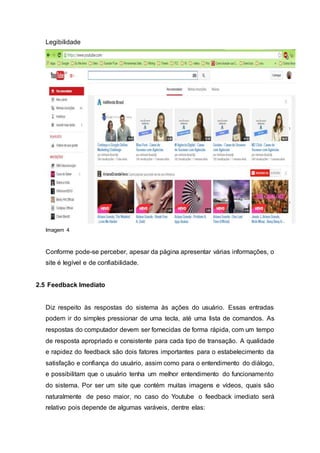 Legibilidade
Imagem 4
Conforme pode-se perceber, apesar da página apresentar várias informações, o
site é legível e de confiabilidade.
2.5 Feedback Imediato
Diz respeito às respostas do sistema às ações do usuário. Essas entradas
podem ir do simples pressionar de uma tecla, até uma lista de comandos. As
respostas do computador devem ser fornecidas de forma rápida, com um tempo
de resposta apropriado e consistente para cada tipo de transação. A qualidade
e rapidez do feedback são dois fatores importantes para o estabelecimento da
satisfação e confiança do usuário, assim como para o entendimento do diálogo,
e possibilitam que o usuário tenha um melhor entendimento do funcionamento
do sistema. Por ser um site que contém muitas imagens e vídeos, quais são
naturalmente de peso maior, no caso do Youtube o feedback imediato será
relativo pois depende de algumas varáveis, dentre elas:
 
