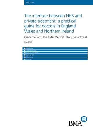 BMA Ethics
The interface between NHS and
private treatment: a practical
guide for doctors in England,
Wales and Northern Ireland
Guidance from the BMA Medical Ethics Department
May 2009
Introduction
General principles
Issues for consultants
Issues for GPs
Advertising
Summary
 