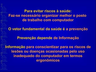 Para evitar riscos à saúde:
Faz-se necessário organizar melhor o posto
de trabalho com computador
O vetor fundamental da saúde é a prevenção
Prevenção depende de Informação
Informação para conscientizar para os riscos de
lesões ou doenças ocasionadas pelo uso
inadequado do computador em termos
ergonômicos
 