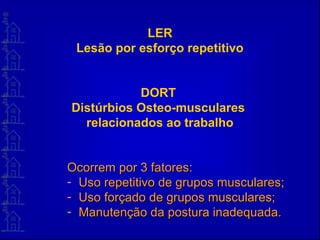 LER
Lesão por esforço repetitivo
DORT
Distúrbios Osteo-musculares
relacionados ao trabalho
Ocorrem por 3 fatores:Ocorrem por 3 fatores:
- Uso repetitivo de grupos musculares;Uso repetitivo de grupos musculares;
- Uso forçado de grupos musculares;Uso forçado de grupos musculares;
- Manutenção da postura inadequada.Manutenção da postura inadequada.
 