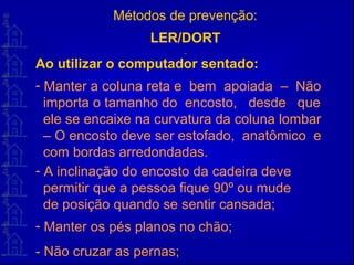 Métodos de prevenção:
LER/DORT
Ao utilizar o computador sentado:
- Manter a coluna reta e bem apoiada – Não
importa o tamanho do encosto, desde que
ele se encaixe na curvatura da coluna lombar
– O encosto deve ser estofado, anatômico e
com bordas arredondadas.
- A inclinação do encosto da cadeira deve
permitir que a pessoa fique 90º ou mude
de posição quando se sentir cansada;
- Manter os pés planos no chão;
- Não cruzar as pernas;
 