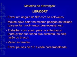 Métodos de prevenção:
LER/DORT
- Fazer um ângulo de 90º com os cotovelos;
- Mouse deve estar na mesma posição do teclado
(para evitar movimentos desnecessários);
- Trabalhar com apoio para os antebraços
(para evitar que tenha que sustentá-los pela
ação do braço);
- Variar as tarefas;
- Fazer pausas de 10’ a cada hora trabalhada.
 