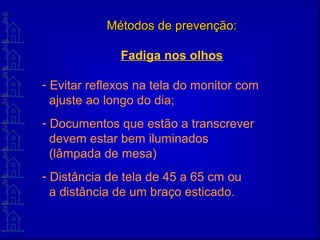 Métodos de prevenção:Métodos de prevenção:
Fadiga nos olhos
- Evitar reflexos na tela do monitor com
ajuste ao longo do dia;
- Documentos que estão a transcrever
devem estar bem iluminados
(lâmpada de mesa)
- Distância de tela de 45 a 65 cm ou
a distância de um braço esticado.
 