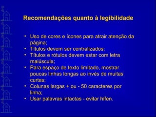 Recomendações quanto à legibilidade
• Uso de cores e ícones para atrair atenção da
página;
• Títulos devem ser centralizados;
• Títulos e rótulos devem estar com letra
maiúscula;
• Para espaço de texto limitado, mostrar
poucas linhas longas ao invés de muitas
curtas;
• Colunas largas + ou - 50 caracteres por
linha;
• Usar palavras intactas - evitar hífen.
 