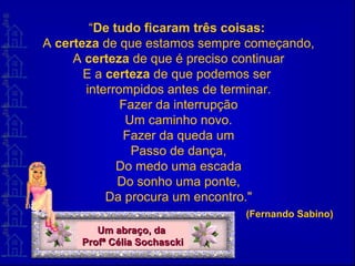 “De tudo ficaram três coisas:
A certeza de que estamos sempre começando,
A certeza de que é preciso continuar
E a certeza de que podemos ser
interrompidos antes de terminar.
Fazer da interrupção
Um caminho novo.
Fazer da queda um
Passo de dança,
Do medo uma escada
Do sonho uma ponte,
Da procura um encontro."
(Fernando Sabino)
Um abraço, daUm abraço, da
Profª Célia SochasckiProfª Célia Sochascki
 