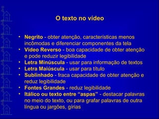 O texto no vídeo
• Negrito - obter atenção, características menos
incômodas e diferenciar componentes da tela
• Vídeo Reverso - boa capacidade de obter atenção
e pode reduzir legibilidade
• Letra Minúscula - usar para informação de textos
• Letra Maiúscula - usar para título
• Sublinhado - fraca capacidade de obter atenção e
reduz legibilidade
• Fontes Grandes - reduz legibilidade
• Itálico ou texto entre “aspas” - destacar palavras
no meio do texto, ou para grafar palavras de outra
língua ou jargões, gírias
 
