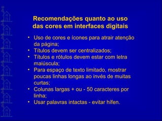 Recomendações quanto ao uso
das cores em interfaces digitais
• Uso de cores e ícones para atrair atenção
da página;
• Títulos devem ser centralizados;
• Títulos e rótulos devem estar com letra
maiúscula;
• Para espaço de texto limitado, mostrar
poucas linhas longas ao invés de muitas
curtas;
• Colunas largas + ou - 50 caracteres por
linha;
• Usar palavras intactas - evitar hífen.
 