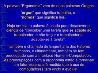 A palavra “Ergonomia” vem de duas palavras Gregas:
Hoje em dia, a palavra é usada para descrever a
ciência de “conceber uma tarefa que se adapte ao
trabalhador, e não forçar o trabalhador a
adaptar-se à tarefa”.
Também é chamada de Engenharia dos Fatores
Humanos, e ultimamente, também se tem
preocupado com a Interface Homem-Computador.
As preocupações com a ergonomia estão a tornar-se
um fator essencial à medida que o uso de
computadores tem vindo a evoluir.
“ergon” que significa trabalho, e
“nomos” que significa leis.
 