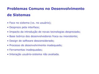 • Foco no sistema (vs. no usuário);
• Desprezo pela interface;
• Impacto da introdução de novas tecnologias desprezado;
• Base teórica dos desenvolvedores fraca ou inexistente;
• Design de software desconsiderado;
• Processo de desenvolvimento inadequado;
• Ferramentas inadequadas;
• Interação usuário-sistema não avaliada.
Problemas Comuns no Desenvolvimento
de Sistemas
 