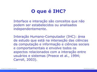 INTERFACE HOMEM-MÁQUINAINTERFACE HOMEM-MÁQUINA PROFESSOR SAMUKAPROFESSOR SAMUKA
Interface e interação são conceitos que não
podem ser estabelecidos ou analisados
independentemente.
Interação Humano-Computador (IHC): área
de estudo que está na interseção das ciências
da computação e informação e ciências sociais
e comportamentais e envolve todos os
aspectos relacionados com a interação entre
usuários e sistemas (Preece et al., 1994;
Carroll, 2003).
O que é IHC?
 