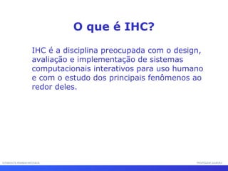 INTERFACE HOMEM-MÁQUINAINTERFACE HOMEM-MÁQUINA PROFESSOR SAMUKAPROFESSOR SAMUKA
IHC é a disciplina preocupada com o design,
avaliação e implementação de sistemas
computacionais interativos para uso humano
e com o estudo dos principais fenômenos ao
redor deles.
O que é IHC?
 