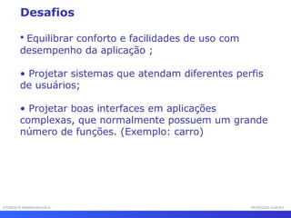 INTERFACE HOMEM-MÁQUINAINTERFACE HOMEM-MÁQUINA PROFESSOR SAMUKAPROFESSOR SAMUKA
• Equilibrar conforto e facilidades de uso com
desempenho da aplicação ;
• Projetar sistemas que atendam diferentes perfis
de usuários;
• Projetar boas interfaces em aplicações
complexas, que normalmente possuem um grande
número de funções. (Exemplo: carro)
Desafios
 