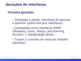 INTERFACE HOMEM-MÁQUINAINTERFACE HOMEM-MÁQUINA PROFESSOR SAMUKAPROFESSOR SAMUKA
- Orientada a janela, interfaces de apontar
e apanhar (point and pick interfaces).
- Conhecidas como interfaces WIMP
(Windows, Icons, Menus, and Pointing
devices) + manipulação direta.
- Trazem o conceito de mesa de trabalho
(desktop).
Gerações de interfaces
Terceira geração:
 