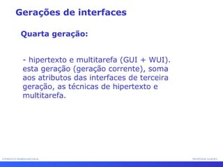 INTERFACE HOMEM-MÁQUINAINTERFACE HOMEM-MÁQUINA PROFESSOR SAMUKAPROFESSOR SAMUKA
- hipertexto e multitarefa (GUI + WUI).
esta geração (geração corrente), soma
aos atributos das interfaces de terceira
geração, as técnicas de hipertexto e
multitarefa.
Gerações de interfaces
Quarta geração:
 