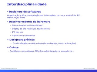 INTERFACE HOMEM-MÁQUINAINTERFACE HOMEM-MÁQUINA PROFESSOR SAMUKAPROFESSOR SAMUKA
Interdisciplinaridade
• Designers de softwares
Organização gráfica, manipulação das informações, recursos multimídia, RV,
Manipulação direta
• Desenvolvedores de hardware
- Novos designers de dispositivos
- Display de alta resolução, touchscreens
- I/O por voz
- Captura de movimentos
• Designers gráficos
- Funcionalidade e estética de produtos (layouts, cores, animações)
• Outros
- Sociólogos, antropólogos, filósofos, administradores, educadores...
 
