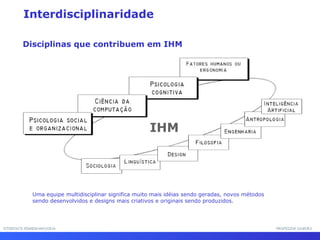 INTERFACE HOMEM-MÁQUINAINTERFACE HOMEM-MÁQUINA PROFESSOR SAMUKAPROFESSOR SAMUKA
Interdisciplinaridade
IHM
Disciplinas que contribuem em IHM
Uma equipe multidisciplinar significa muito mais idéias sendo geradas, novos métodos
sendo desenvolvidos e designs mais criativos e originais sendo produzidos.
 