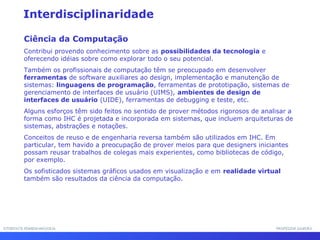 INTERFACE HOMEM-MÁQUINAINTERFACE HOMEM-MÁQUINA PROFESSOR SAMUKAPROFESSOR SAMUKA
Interdisciplinaridade
Ciência da Computação
Contribui provendo conhecimento sobre as possibilidades da tecnologia e
oferecendo idéias sobre como explorar todo o seu potencial.
Também os profissionais de computação têm se preocupado em desenvolver
ferramentas de software auxiliares ao design, implementação e manutenção de
sistemas: linguagens de programação, ferramentas de prototipação, sistemas de
gerenciamento de interfaces de usuário (UIMS), ambientes de design de
interfaces de usuário (UIDE), ferramentas de debugging e teste, etc.
Alguns esforços têm sido feitos no sentido de prover métodos rigorosos de analisar a
forma como IHC é projetada e incorporada em sistemas, que incluem arquiteturas de
sistemas, abstrações e notações.
Conceitos de reuso e de engenharia reversa também são utilizados em IHC. Em
particular, tem havido a preocupação de prover meios para que designers iniciantes
possam reusar trabalhos de colegas mais experientes, como bibliotecas de código,
por exemplo.
Os sofisticados sistemas gráficos usados em visualização e em realidade virtual
também são resultados da ciência da computação.
 