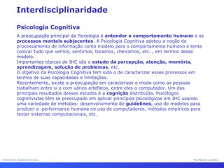 INTERFACE HOMEM-MÁQUINAINTERFACE HOMEM-MÁQUINA PROFESSOR SAMUKAPROFESSOR SAMUKA
Interdisciplinaridade
Psicologia Cognitiva
A preocupação principal da Psicologia é entender o comportamento humano e os
processos mentais subjacentes. A Psicologia Cognitiva adotou a noção de
processamento de informação como modelo para o comportamento humano e tenta
colocar tudo que vemos, sentimos, tocamos, cheiramos, etc. , em termos desse
modelo.
Importantes tópicos de IHC são o estudo da percepção, atenção, memória,
aprendizagem, solução de problemas, etc.
O objetivo da Psicologia Cognitiva tem sido o de caracterizar esses processos em
termos de suas capacidades e limitações.
Recentemente, existe a preocupação em caracterizar o modo como as pessoas
trabalham entre si e com vários artefatos, entre eles o computador. Um dos
principais resultados desses estudos é a cognição distribuída. Psicólogos
cognitivistas têm se preocupado em aplicar princípios psicológicos em IHC usando
uma variedade de métodos: desenvolvimento de guidelines, uso de modelos para
predizer a performance humana no uso de computadores, métodos empíricos para
testar sistemas computacionais, etc.
 
