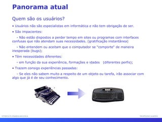 INTERFACE HOMEM-MÁQUINAINTERFACE HOMEM-MÁQUINA PROFESSOR SAMUKAPROFESSOR SAMUKA
• Usuários não são especialistas em informática e não tem obrigação de ser.
• São impacientes:
- Não estão dispostos a perder tempo em sites ou programas com interfaces
confusas que não atendam suas necessidades. (gratificação instantânea)
- Não entendem ou aceitam que o computador se “comporte“ de maneira
inesperada (bugs);
• Têm necessidades diferentes:
- em função da sua experiência, formações e idades (diferentes perfis);
• Trazem consigo experiências passadas:
- Se eles não sabem muito a respeito de um objeto ou tarefa, irão associar com
algo que já é de seu conhecimento.
Quem são os usuários?
Panorama atual
 