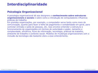 INTERFACE HOMEM-MÁQUINAINTERFACE HOMEM-MÁQUINA PROFESSOR SAMUKAPROFESSOR SAMUKA
Interdisciplinaridade
Psicologia Organizacional
A psicologia organizacional dá aos designers o conhecimento sobre estruturas
organizacionais e sociais e sobre como a introdução de computadores influencia
práticas de trabalho.
Em grandes organizações, por exemplo, o computador serve tanto como meio de
comunicação, quanto para fazer a folha de pagamento e contabilidade em geral, para
controlar entrada e saída de pessoas, etc. Isso envolve entender a estrutura e
funcionamento de organizações em termos de autoridade e poder, tamanho e
complexidade, eficiência, fluxo de informação, tecnologia, práticas de trabalho,
ambiente de trabalho e contexto social. Modelos de mudanças organizacionais com a
inclusão da tecnologia são bastante úteis a esse entendimento.
 