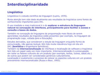 INTERFACE HOMEM-MÁQUINAINTERFACE HOMEM-MÁQUINA PROFESSOR SAMUKAPROFESSOR SAMUKA
Interdisciplinaridade
Lingüística
Lingüística é o estudo científico da linguagem (Lyons, 1970).
Muita atenção tem sido dada atualmente aos resultados da lingüística como fontes de
conhecimento importantes para IHC.
O uso imediato e mais tradicional é o de explorar a estrutura da linguagem
natural na concepção de interfaces, principalmente para facilitar o acesso e
consulta a bases de dados.
Também na concepção de linguagens de programação mais fáceis de serem
aprendidas resultados da lingüística estão presentes (por exemplo, na linguagem de
programação Logo, voltada para a Educação).
Estudos derivados, que consideram o estudo da linguagem enquanto forma de
comunicação, não apenas textual, têm tido muita relevância hoje em dia em
IHC (Semiótica e Engenharia Semiótica).
Também na internacionalização de interfaces e localização de software a lingüística
tem tido um papel cada vez mais importante. Internacionalização é a preocupação
em isolar os fatores culturais de um produto (por exemplo, textos, ícones, datas etc.)
de outros que podem ser considerados genéricos culturalmente.
Localização é exatamente o processo de colocar os aspectos culturais em um produto
previamente internacionalizado (Russo e Boor, 1993).
 