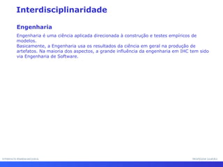INTERFACE HOMEM-MÁQUINAINTERFACE HOMEM-MÁQUINA PROFESSOR SAMUKAPROFESSOR SAMUKA
Interdisciplinaridade
Engenharia
Engenharia é uma ciência aplicada direcionada à construção e testes empíricos de
modelos.
Basicamente, a Engenharia usa os resultados da ciência em geral na produção de
artefatos. Na maioria dos aspectos, a grande influência da engenharia em IHC tem sido
via Engenharia de Software.
 